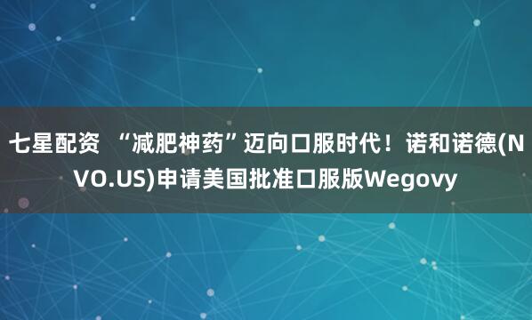 七星配资  “减肥神药”迈向口服时代！诺和诺德(NVO.US)申请美国批准口服版Wegovy