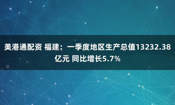 美港通配资 福建：一季度地区生产总值13232.38亿元 同比增长5.7%
