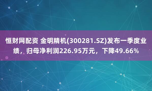 恒财网配资 金明精机(300281.SZ)发布一季度业绩，归母净利润226.95万元，下降49.66%