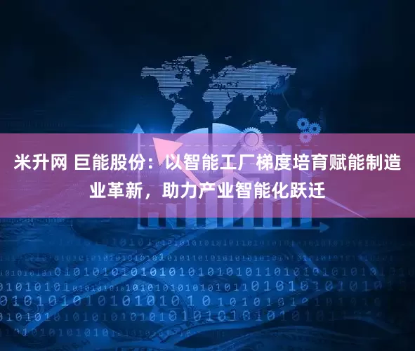 米升网 巨能股份：以智能工厂梯度培育赋能制造业革新，助力产业智能化跃迁