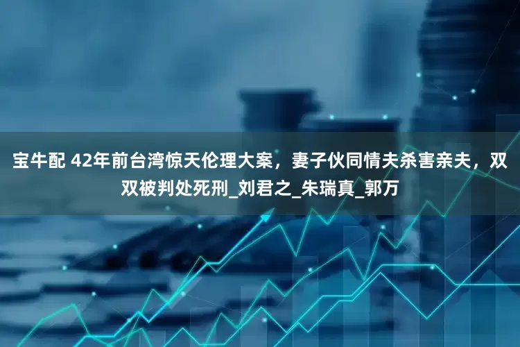宝牛配 42年前台湾惊天伦理大案，妻子伙同情夫杀害亲夫，双双被判处死刑_刘君之_朱瑞真_郭万