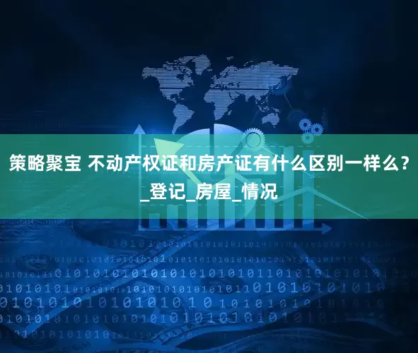 策略聚宝 不动产权证和房产证有什么区别一样么？_登记_房屋_情况