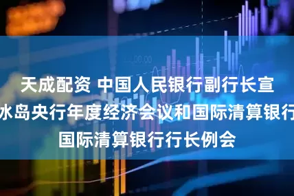 天成配资 中国人民银行副行长宣昌能出席冰岛央行年度经济会议和国际清算银行行长例会