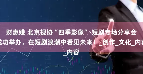 财惠赚 北京视协“四季影像”·短剧专场分享会成功举办，在短剧浪潮中看见未来！_创作_文化_内容
