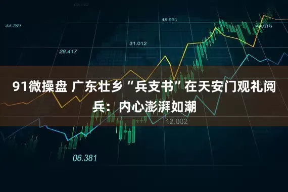 91微操盘 广东壮乡“兵支书”在天安门观礼阅兵：内心澎湃如潮