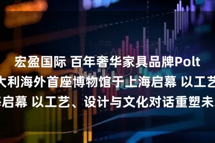 宏盈国际 百年奢华家具品牌Poltrona Frau意大利海外首座博物馆于上海启幕 以工艺、设计与文化对话重塑未来生活美学