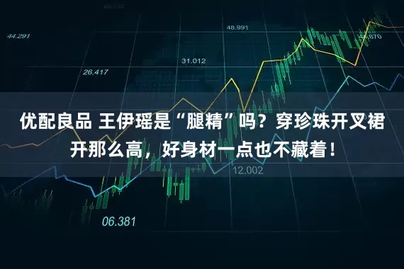 优配良品 王伊瑶是“腿精”吗？穿珍珠开叉裙开那么高，好身材一点也不藏着！