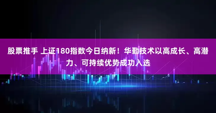 股票推手 上证180指数今日纳新！华勤技术以高成长、高潜力、可持续优势成功入选
