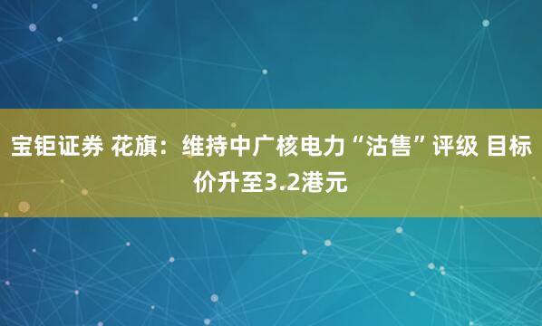 宝钜证券 花旗：维持中广核电力“沽售”评级 目标价升至3.2港元